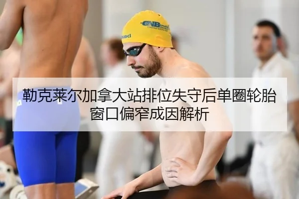 勒克莱尔加拿大站排位失守后单圈轮胎窗口偏窄成因解析