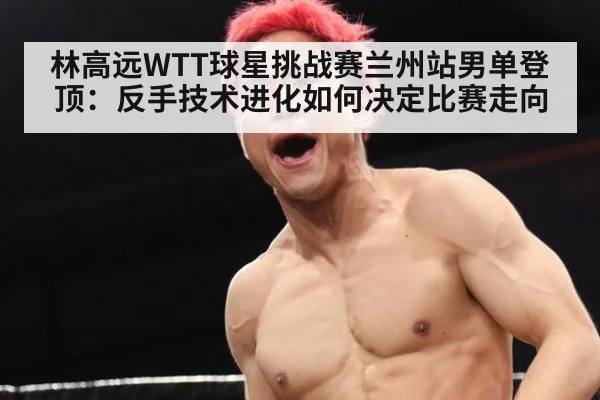 林高远WTT球星挑战赛兰州站男单登顶：反手技术进化如何决定比赛走向